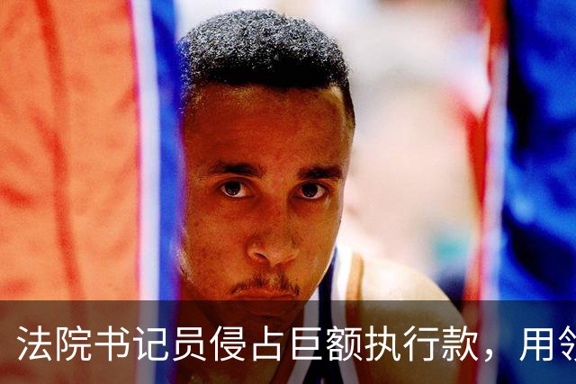 法院书记员侵占巨额执行款，用领导账号掩盖，副院长局长双双挨罚